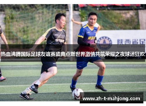 热血沸腾国际足球友谊赛盛典点燃世界激情共筑荣耀之夜球迷狂欢