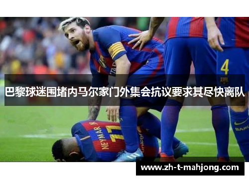 巴黎球迷围堵内马尔家门外集会抗议要求其尽快离队